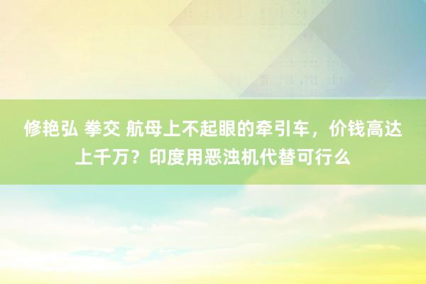 修艳弘 拳交 航母上不起眼的牵引车，价钱高达上千万？印度用恶浊机代替可行么