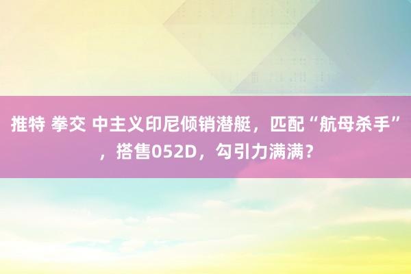 推特 拳交 中主义印尼倾销潜艇，匹配“航母杀手”，搭售052D，勾引力满满？