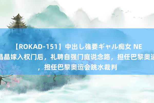 【ROKAD-151】中出し強要ギャル痴女 NEO 4時間 郭晶晶嫁入权门后，礼聘自强门庭说念路，担任巴黎奥运会跳水裁判