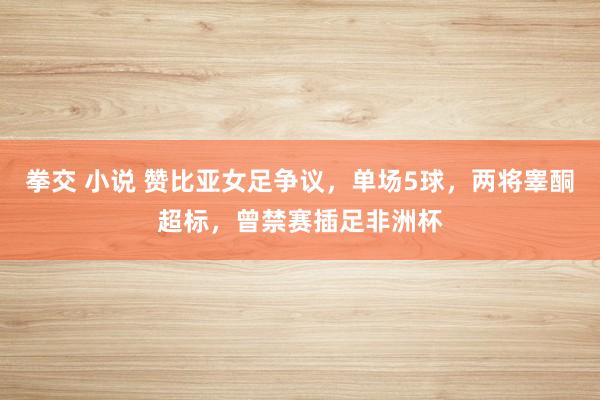 拳交 小说 赞比亚女足争议，单场5球，两将睾酮超标，曾禁赛插足非洲杯