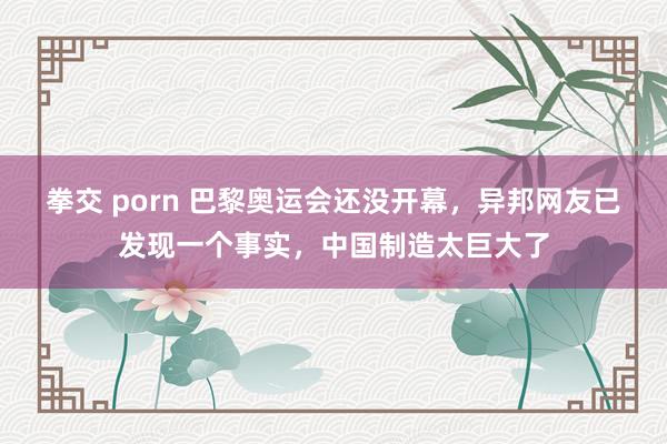 拳交 porn 巴黎奥运会还没开幕，异邦网友已发现一个事实，中国制造太巨大了