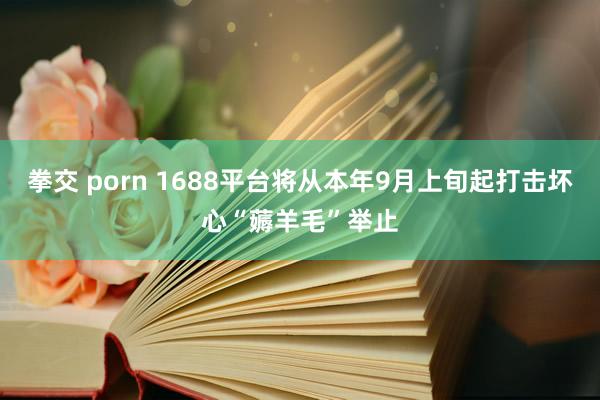 拳交 porn 1688平台将从本年9月上旬起打击坏心“薅羊毛”举止