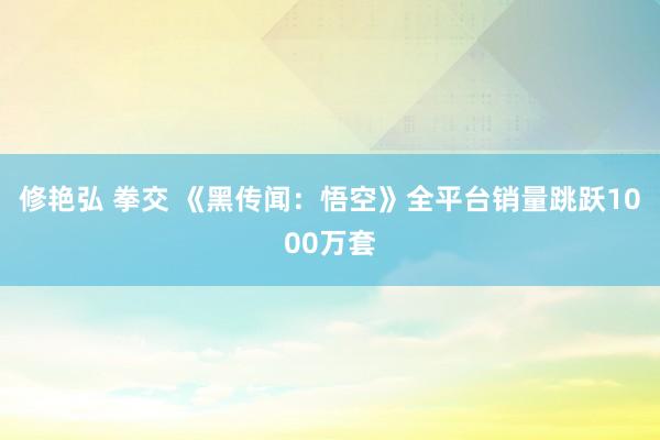 修艳弘 拳交 《黑传闻：悟空》全平台销量跳跃1000万套