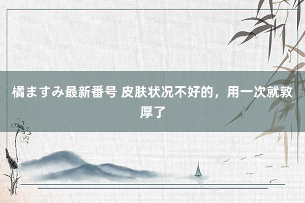 橘ますみ最新番号 皮肤状况不好的，用一次就敦厚了