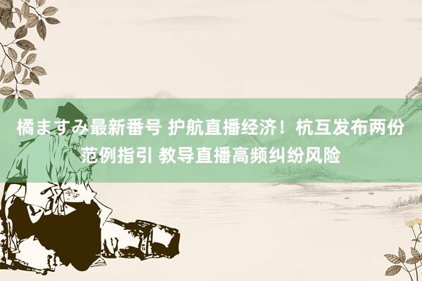 橘ますみ最新番号 护航直播经济！杭互发布两份范例指引 教导直播高频纠纷风险