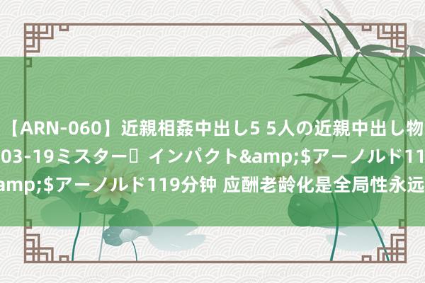 【ARN-060】近親相姦中出し5 5人の近親中出し物語</a>2008-03-19ミスター・インパクト&$アーノルド119分钟 应酬老龄化是全局性永远性紧要政策