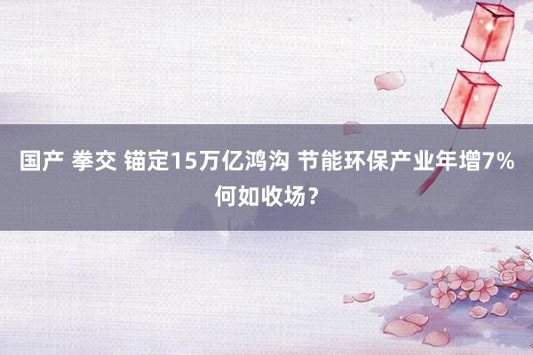 国产 拳交 锚定15万亿鸿沟 节能环保产业年增7%何如收场？