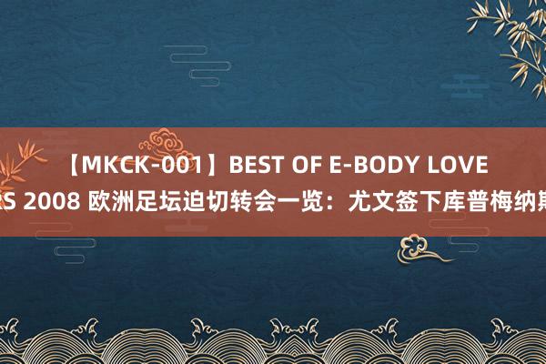 【MKCK-001】BEST OF E-BODY LOVERS 2008 欧洲足坛迫切转会一览：尤文签下库普梅纳斯