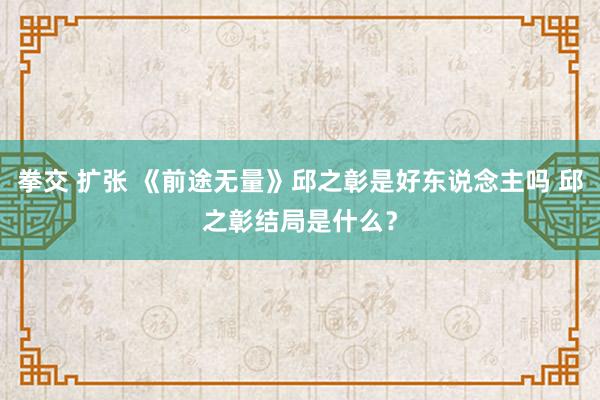 拳交 扩张 《前途无量》邱之彰是好东说念主吗 邱之彰结局是什么？