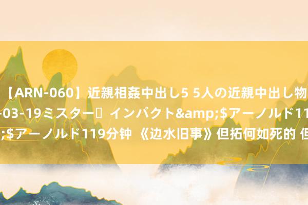 【ARN-060】近親相姦中出し5 5人の近親中出し物語</a>2008-03-19ミスター・インパクト&$アーノルド119分钟 《边水旧事》但拓何如死的 但拓为什么被杀？