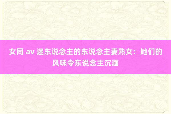 女同 av 迷东说念主的东说念主妻熟女：她们的风味令东说念主沉湎