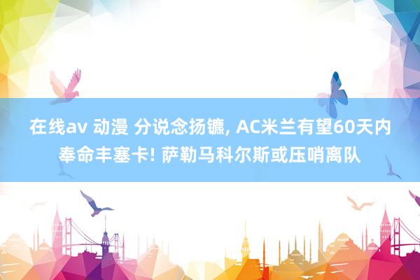 在线av 动漫 分说念扬镳， AC米兰有望60天内奉命丰塞卡! 萨勒马科尔斯或压哨离队