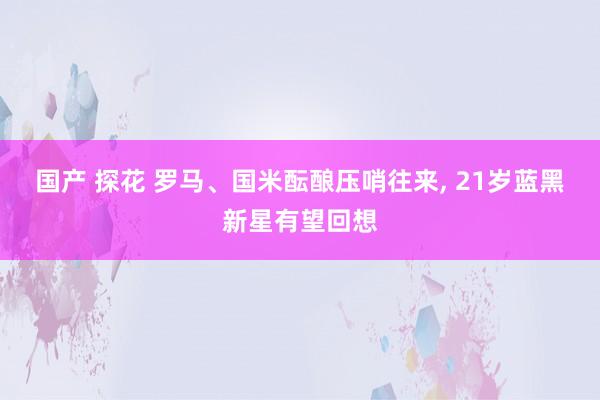 国产 探花 罗马、国米酝酿压哨往来， 21岁蓝黑新星有望回想