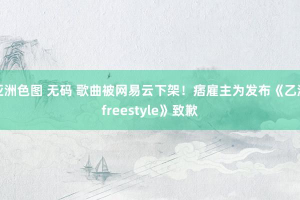 亚洲色图 无码 歌曲被网易云下架！痞雇主为发布《乙游freestyle》致歉