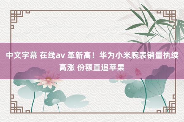 中文字幕 在线av 革新高！华为小米腕表销量执续高涨 份额直追苹果