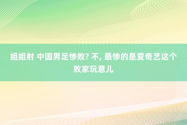 姐姐射 中国男足惨败? 不， 最惨的是爱奇艺这个败家玩意儿