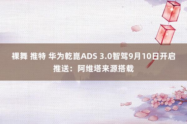 裸舞 推特 华为乾崑ADS 3.0智驾9月10日开启推送：阿维塔来源搭载