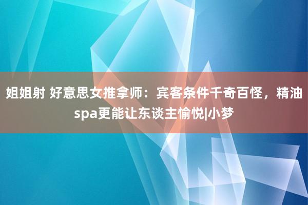 姐姐射 好意思女推拿师：宾客条件千奇百怪，精油spa更能让东谈主愉悦|小梦