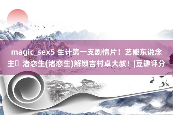 magic_sex5 生计第一支剧情片！艺能东说念主・渚恋生(渚恋生)解锁吉村卓大叔！|豆瓣评分