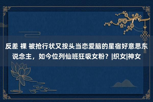 反差 裸 被抢行状又按头当恋爱脑的星宿好意思东说念主，如今位列仙班狂吸女粉？|织女|神女