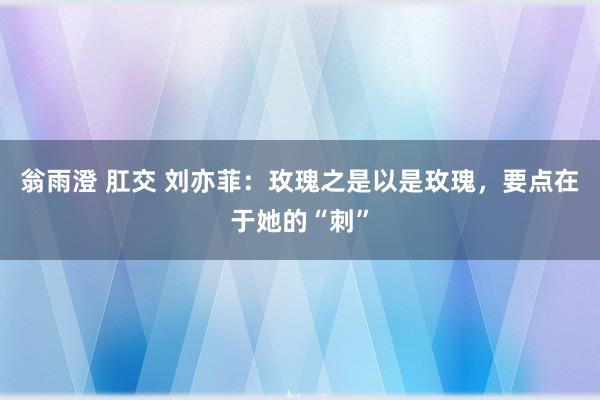 翁雨澄 肛交 刘亦菲：玫瑰之是以是玫瑰，要点在于她的“刺”