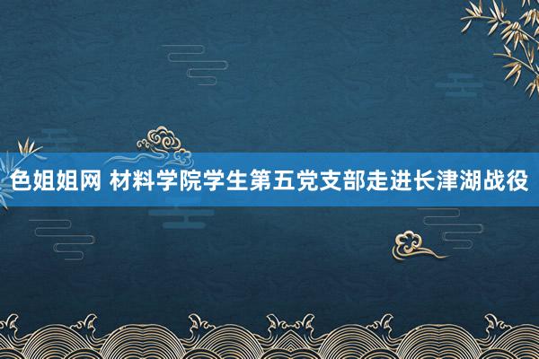 色姐姐网 材料学院学生第五党支部走进长津湖战役