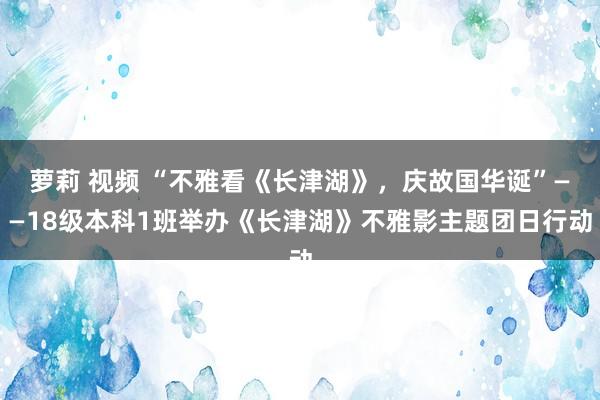 萝莉 视频 “不雅看《长津湖》，庆故国华诞”——18级本科1班举办《长津湖》不雅影主题团日行动