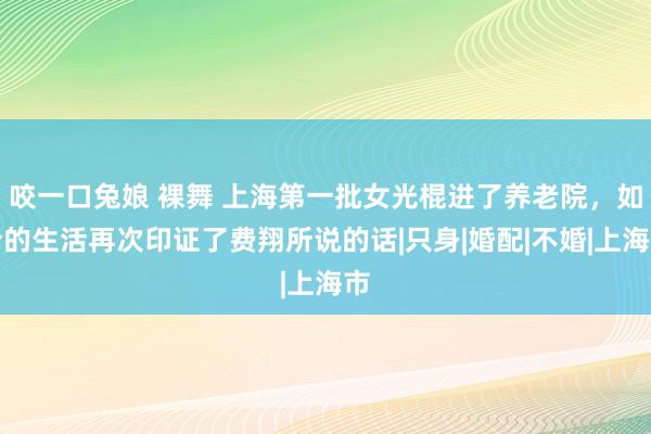 咬一口兔娘 裸舞 上海第一批女光棍进了养老院，如今的生活再次印证了费翔所说的话|只身|婚配|不婚|上海市