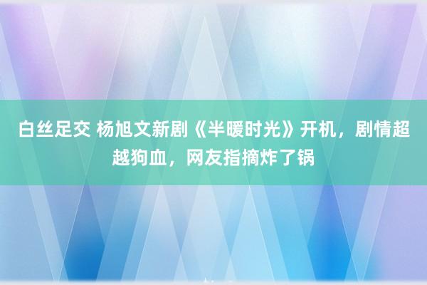 白丝足交 杨旭文新剧《半暖时光》开机，剧情超越狗血，网友指摘炸了锅