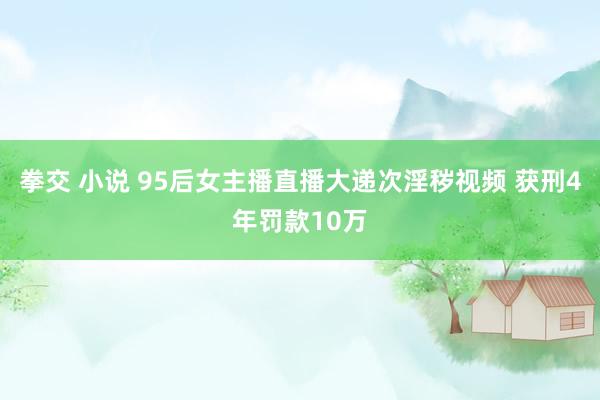 拳交 小说 95后女主播直播大递次淫秽视频 获刑4年罚款10万