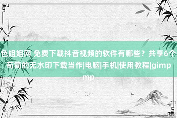 色姐姐网 免费下载抖音视频的软件有哪些？共享6个苟简的无水印下载当作|电脑|手机|使用教程|gimp