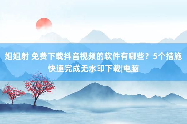 姐姐射 免费下载抖音视频的软件有哪些？5个措施快速完成无水印下载|电脑