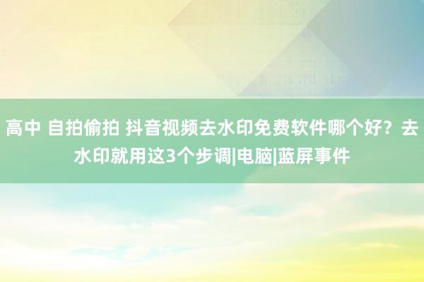 高中 自拍偷拍 抖音视频去水印免费软件哪个好？去水印就用这3个步调|电脑|蓝屏事件