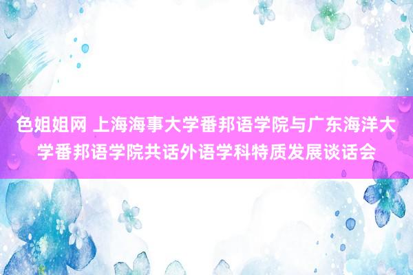 色姐姐网 上海海事大学番邦语学院与广东海洋大学番邦语学院共话外语学科特质发展谈话会