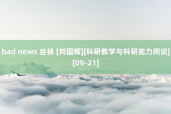 bad news 丝袜 [刘国辉][科研教学与科研能力闲谈][09-21]