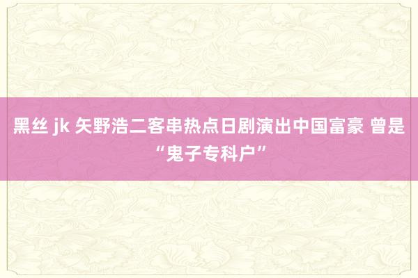 黑丝 jk 矢野浩二客串热点日剧演出中国富豪 曾是“鬼子专科户”