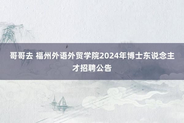 哥哥去 福州外语外贸学院2024年博士东说念主才招聘公告