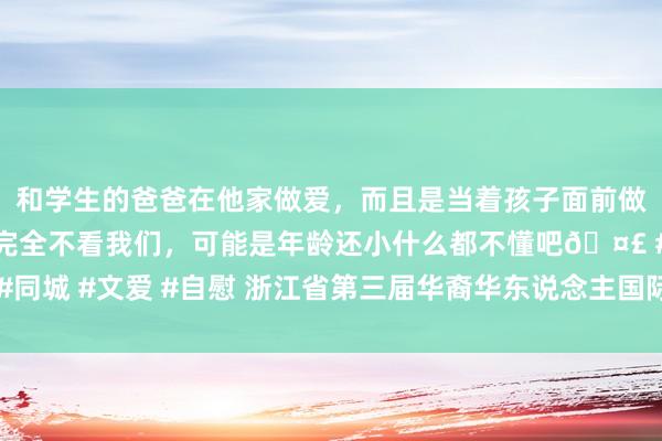 和学生的爸爸在他家做爱，而且是当着孩子面前做爱，太刺激了，孩子完全不看我们，可能是年龄还小什么都不懂吧🤣 #同城 #文爱 #自慰 浙江省第三届华裔华东说念主国际学术商酌会在杭州举行