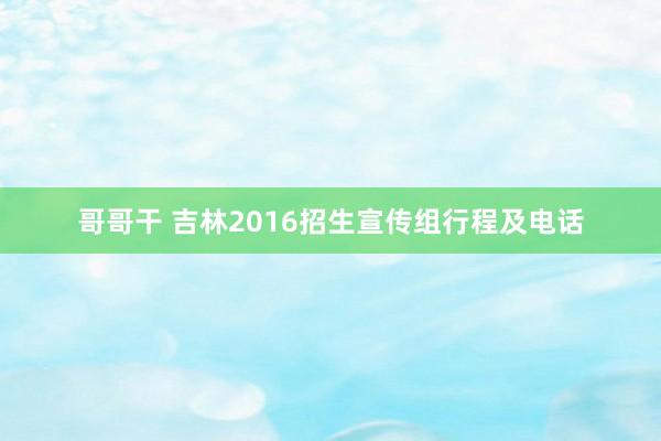 哥哥干 吉林2016招生宣传组行程及电话