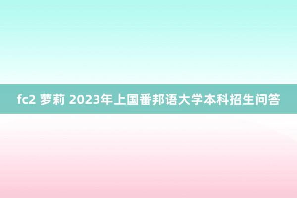 fc2 萝莉 2023年上国番邦语大学本科招生问答