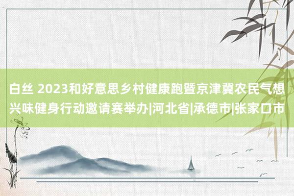 白丝 2023和好意思乡村健康跑暨京津冀农民气想兴味健身行动邀请赛举办|河北省|承德市|张家口市