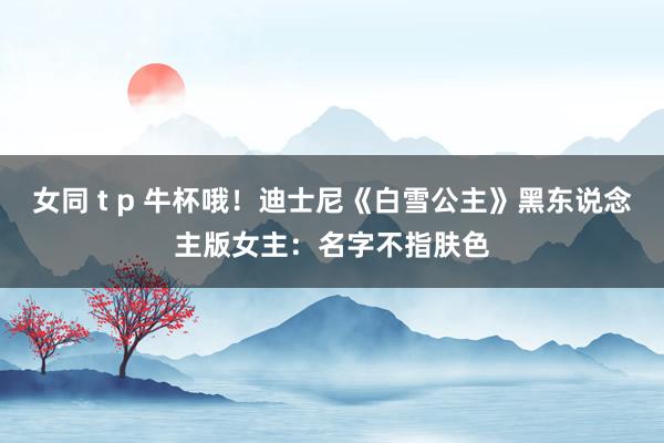 女同 t p 牛杯哦！迪士尼《白雪公主》黑东说念主版女主：名字不指肤色