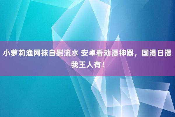 小萝莉渔网袜自慰流水 安卓看动漫神器，国漫日漫我王人有！