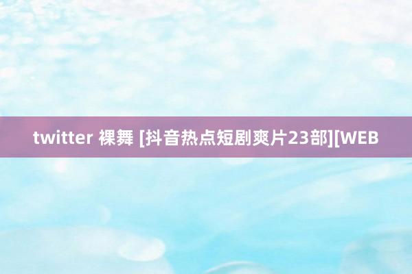 twitter 裸舞 [抖音热点短剧爽片23部][WEB