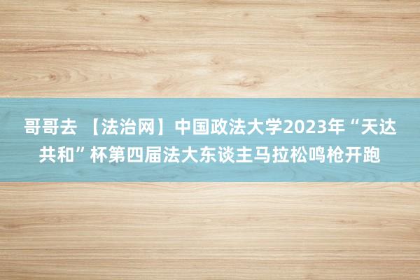 哥哥去 【法治网】中国政法大学2023年“天达共和”杯第四届法大东谈主马拉松鸣枪开跑