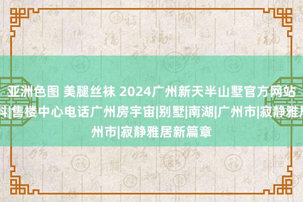 亚洲色图 美腿丝袜 2024广州新天半山墅官方网站|百度百科|售楼中心电话广州房宇宙|别墅|南湖|广州市|寂静雅居新篇章