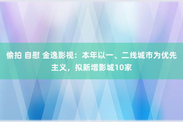 偷拍 自慰 金逸影视：本年以一、二线城市为优先主义，拟新增影城10家