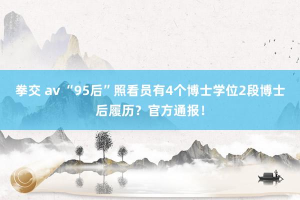 拳交 av “95后”照看员有4个博士学位2段博士后履历？官方通报！