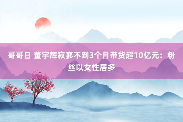 哥哥日 董宇辉寂寥不到3个月带货超10亿元：粉丝以女性居多