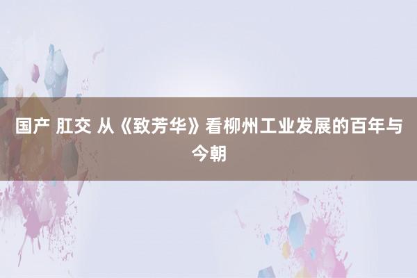 国产 肛交 从《致芳华》看柳州工业发展的百年与今朝